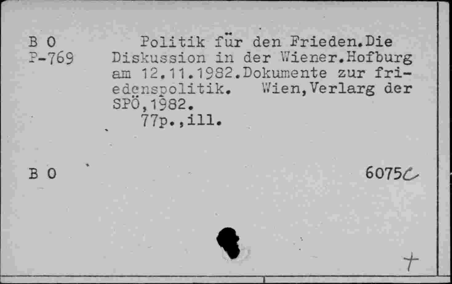 ﻿B 0	Politik für den Prieden.Die
P-769 Diskussion in der Wiener.Hofburg am 12.11.1982.Dokumente zur fri-edenspolitik. Wien,Verlarg der SPÖ,1982.
77p.,ill.
B 0	’	60756-